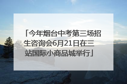 今年烟台中考第三场招生咨询会6月21日在三站国际小商品城举行
