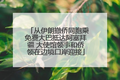 从伊朗撤侨同胞乘免费大巴抵达阿塞拜疆 大使馆领事和侨领在边境口岸迎接