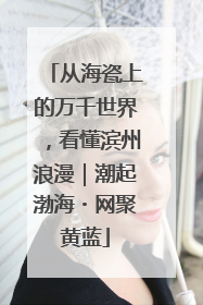 从海瓷上的万千世界，看懂滨州浪漫｜潮起渤海・网聚黄蓝
