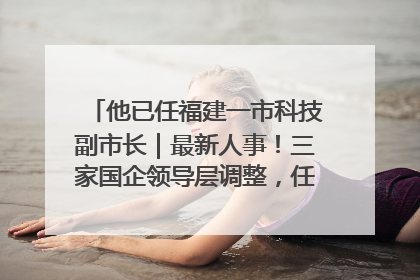 他已任福建一市科技副市长｜最新人事！三家国企领导层调整，任免多位政法系统干部