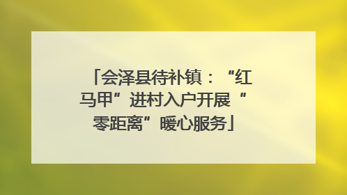 会泽县待补镇：“红马甲”进村入户开展“零距离”暖心服务