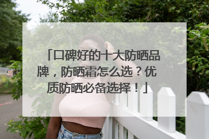 口碑好的十大防晒品牌，防晒霜怎么选？优质防晒必备选择！