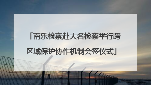 南乐检察赴大名检察举行跨区域保护协作机制会签仪式