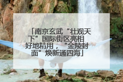 南京玄武“壮观天下”国际街区亮相 好地精用，“金陵封面”焕新通四海