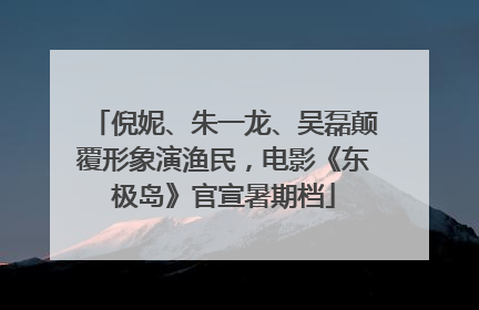 倪妮、朱一龙、吴磊颠覆形象演渔民，电影《东极岛》官宣暑期档
