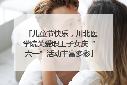 儿童节快乐，川北医学院关爱职工子女庆“六一”活动丰富多彩