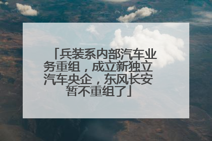 兵装系内部汽车业务重组，成立新独立汽车央企，东风长安暂不重组了