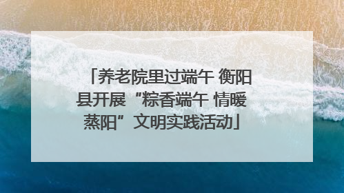 养老院里过端午 衡阳县开展“粽香端午 情暖蒸阳”文明实践活动