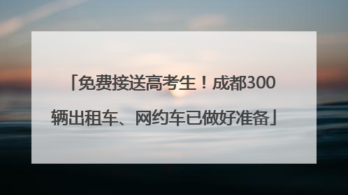 免费接送高考生！成都300辆出租车、网约车已做好准备