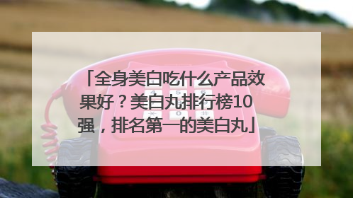 全身美白吃什么产品效果好？美白丸排行榜10强，排名第一的美白丸