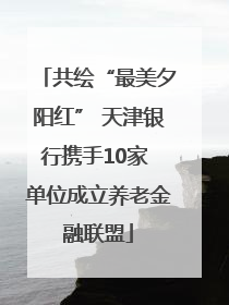 共绘“最美夕阳红” 天津银行携手10家 单位成立养老金融联盟