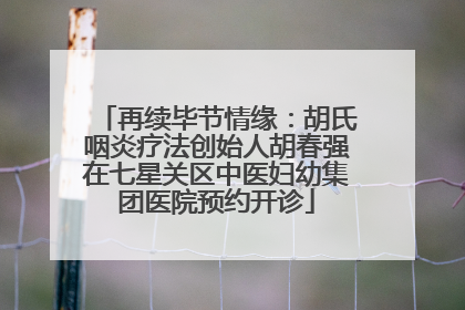 再续毕节情缘：胡氏咽炎疗法创始人胡春强在七星关区中医妇幼集团医院预约开诊