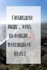 初源漾驻颜霜，对抗衰老根源，恒驻肌肤年轻态