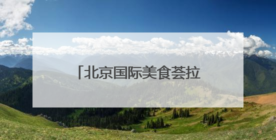 北京国际美食荟拉开帷幕！在北展能“逛吃”全中国