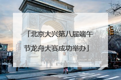 北京大兴第八届端午节龙舟大赛成功举办