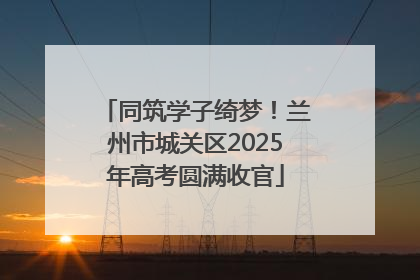 同筑学子绮梦！兰州市城关区2025年高考圆满收官