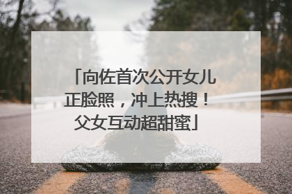 向佐首次公开女儿正脸照，冲上热搜！父女互动超甜蜜