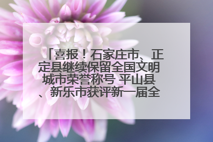 喜报！石家庄市、正定县继续保留全国文明城市荣誉称号 平山县、新乐市获评新一届全国文明城市