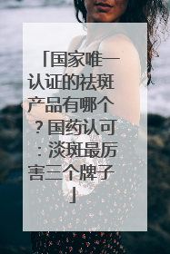 国家唯一认证的祛斑产品有哪个？国药认可：淡斑最厉害三个牌子