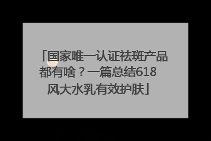 国家唯一认证祛斑产品都有啥？一篇总结618风大水乳有效护肤