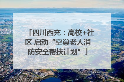 四川西充：高校+社区 启动“空巢老人消防安全帮扶计划”