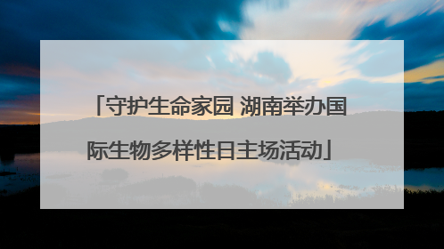 守护生命家园 湖南举办国际生物多样性日主场活动
