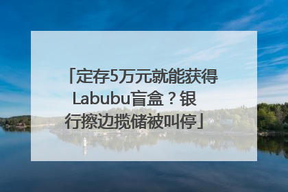 定存5万元就能获得Labubu盲盒？银行擦边揽储被叫停