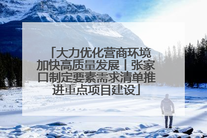 大力优化营商环境 加快高质量发展丨张家口制定要素需求清单推进重点项目建设
