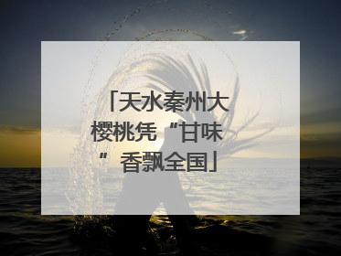 天水秦州大樱桃凭“甘味”香飘全国