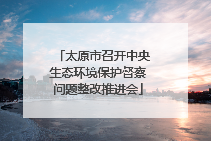 太原市召开中央生态环境保护督察问题整改推进会