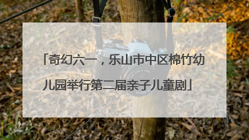 奇幻六一，乐山市中区棉竹幼儿园举行第二届亲子儿童剧