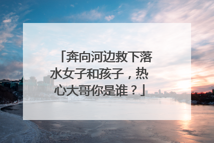 奔向河边救下落水女子和孩子，热心大哥你是谁？