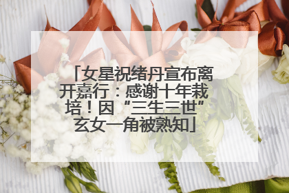 女星祝绪丹宣布离开嘉行：感谢十年栽培！因“三生三世”玄女一角被熟知