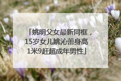 姚明父女最新同框，15岁女儿姚沁蕾身高1米9赶超成年男性