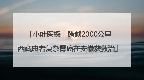 小叶医探｜跨越2000公里 西藏患者复杂胃癌在安徽获救治