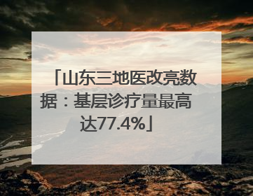 山东三地医改亮数据：基层诊疗量最高达77.4%