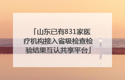 山东已有831家医疗机构接入省级检查检验结果互认共享平台