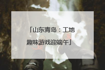 山东青岛：工地趣味游戏迎端午