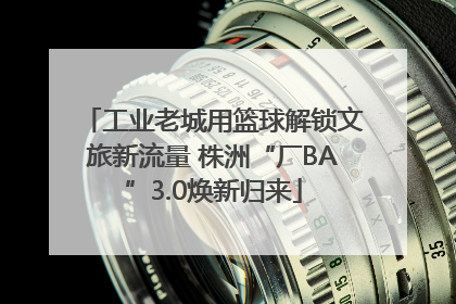工业老城用篮球解锁文旅新流量 株洲“厂BA”3.0焕新归来