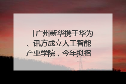广州新华携手华为、讯方成立人工智能产业学院，今年拟招生150人