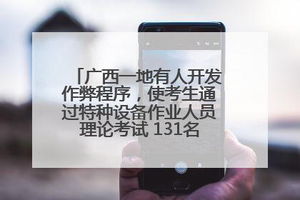 广西一地有人开发作弊程序，使考生通过特种设备作业人员理论考试 131名考生证书被撤销