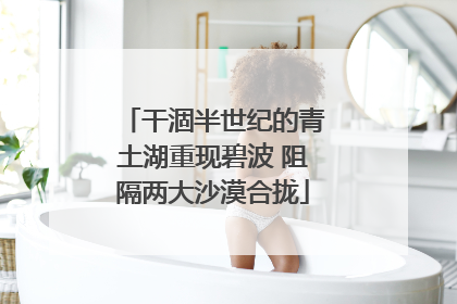 干涸半世纪的青土湖重现碧波 阻隔两大沙漠合拢