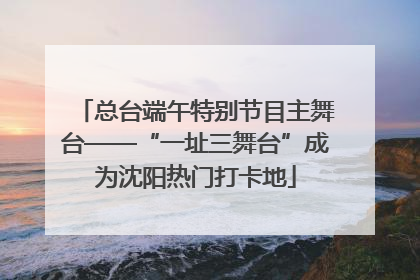 总台端午特别节目主舞台——“一址三舞台”成为沈阳热门打卡地