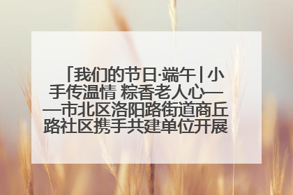 我们的节日·端午│小手传温情 粽香老人心——市北区洛阳路街道商丘路社区携手共建单位开展端午主题活动
