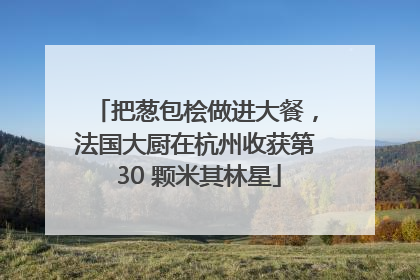 把葱包桧做进大餐，法国大厨在杭州收获第 30 颗米其林星