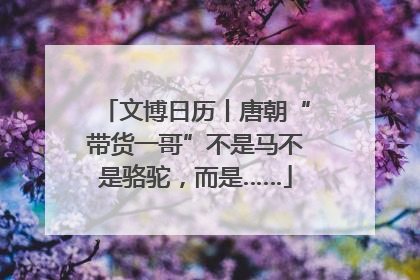 文博日历丨唐朝“带货一哥”不是马不是骆驼，而是……