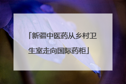 新疆中医药从乡村卫生室走向国际药柜