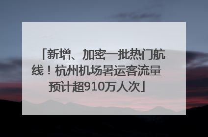 新增、加密一批热门航线！杭州机场暑运客流量预计超910万人次