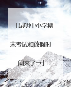 昆明中小学期末考试和放假时间来了→