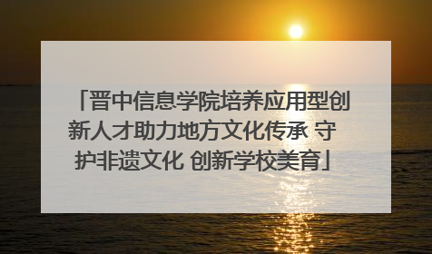 晋中信息学院培养应用型创新人才助力地方文化传承 守护非遗文化 创新学校美育